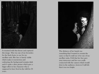 I remained with that theme and captured       The dirtiness of her hands was
this image. This was one of my favourites     something that I wanted to remain the
for the final choice to use for my            same so that I could use it for one of my
ancillary task. Her face is barely visible    ancillary tasks. I felt that her face gave
which makes it mysterious and                 away innocence and her eyes really
endearing, the background remains dark        connected with the camera which would
and it’s quite a dirty picture which gave a   draw in the audience, however I still felt
bigger affect to her character who is         that it was too bright.
supposed to have lived in the wild for 30
years.
 