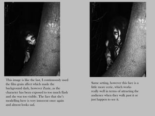 This image is like the last, I continuously used
the film grain affect which made the               Same setting, however this face is a
background dark, however Zuzie, as the             little more eerie, which works
character has been exposed to too much flash       really well in terms of attracting the
and she was too visible. The face that she’s       audience when they walk past it or
modelling here is very innocent once again         just happen to see it.
and almost looks sad.
 