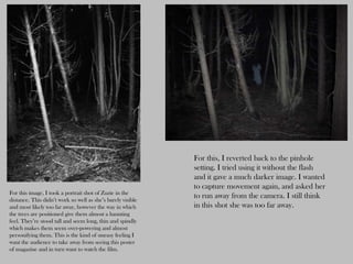 For this, I reverted back to the pinhole
                                                             setting. I tried using it without the flash
                                                             and it gave a much darker image. I wanted
                                                             to capture movement again, and asked her
For this image, I took a portrait shot of Zuzie in the
distance. This didn’t work so well as she’s barely visible
                                                             to run away from the camera. I still think
and most likely too far away, however the way in which       in this shot she was too far away.
the trees are positioned give them almost a haunting
feel. They’re stood tall and seem long, thin and spindly
which makes them seem over-powering and almost
personifying them. This is the kind of uneasy feeling I
want the audience to take away from seeing this poster
of magazine and in turn want to watch the film.
 