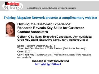 Training Magazine Network presents a complimentary webinar
Colleen O’Sullivan, Executive Consultant, AchieveGlobal
Greg McDonald, Executive Consultant, AchieveGlobal
Date:  Tuesday, October 22, 2013 
Time: 10:00AM Pacific / 1:00PM Eastern (60 Minute Session)
Cost: $0.00 
Can't Attend?  Register anyway. We'll send you access to the recording
and handouts.
REGISTER or VIEW RECORDING:
http://bit.ly/16GFnwT
Owning the Customer Experience:
Research Reveals Key Skills for Customer-
Contact Associates
 