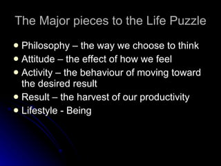 The Major pieces to the Life Puzzle Philosophy – the way we choose to think Attitude – the effect of how we feel Activity – the behaviour of moving toward the desired result Result – the harvest of our productivity Lifestyle - Being 