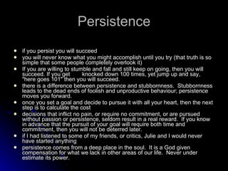 Persistence if you persist you will succeed you will never know what you might accomplish until you try (that truth is so simple that some people completely overlook it) If you are willing to stumble and fall and still keep on going, then you will succeed. If you get  knocked down 100 times, yet jump up and say, "here goes 101" then you will succeed. there is a difference between persistence and stubbornness.  Stubbornness leads to the dead ends of foolish and unproductive behaviour; persistence moves you forward.  once you set a goal and decide to pursue it with all your heart, then the next step is to calculate the cost decisions that inflict no pain, or require no commitment, or are pursued without passion or persistence, seldom result in a real reward.  If you know in advance that the pursuit of your goal will require both time and commitment, then you will not be deterred later. if I had listened to some of my friends, or critics, Julie and I would never have started anything persistence comes from a deep place in the soul.  It is a God given compensation for what we lack in other areas of our life.  Never under estimate its power. 