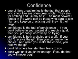 Confidence one of life's great ironies is the fact that people who shoot low are often great shots.  They aim for nothing and usually hit it.  The most powerful forces in the world can be those who dare to aim high and keep on practising until they hit their target. confidence is the fuel of persistence -- if you don't believe in your potential to reach a goal, then you probably won't keep on trying confidence is both a choice and a gift.  If you didn't receive the gift, then you can make the choice.  And when you make the choice, you receive the gift don't let others transfer their fears to you  don't wait until you know enough, if you do that you will never begin 