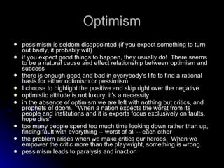Optimism pessimism is seldom disappointed (if you expect something to turn out badly, it probably will) if you expect good things to happen, they usually do!  There seems to be a natural cause and effect relationship between  optimism and success there is enough good and bad in everybody's life to find a rational basis for either optimism or pessimism I choose to highlight the positive and skip right over the negative optimistic attitude is not luxury; it's a necessity in the absence of optimism we are left with nothing but critics, and prophets of doom.  "When a nation expects the worst from its people and institutions and it is experts focus exclusively on faults, hope dies" too many people spend too much time looking down rather than up, finding fault with everything -- worst of all -- each other the problem arises when we make critics our heroes.  When we empower the critic more than the playwright, something is wrong. pessimism leads to paralysis and inaction 