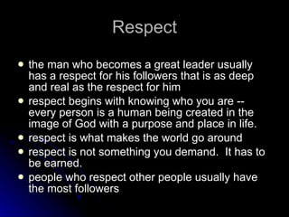 Respect the man who becomes a great leader usually has a respect for his followers that is as deep and real as the respect for him respect begins with knowing who you are -- every person is a human being created in the image of God with a purpose and place in life. respect is what makes the world go around respect is not something you demand.  It has to be earned. people who respect other people usually have the most followers 