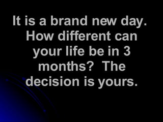It is a brand new day.  How different can your life be in 3 months?  The decision is yours. 
