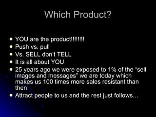 Which Product? YOU are the product!!!!!!!! Push vs. pull Vs. SELL don’t TELL It is all about YOU 25 years ago we were exposed to 1% of the “sell images and messages” we are today which makes us 100 times more sales resistant than then Attract people to us and the rest just follows… 