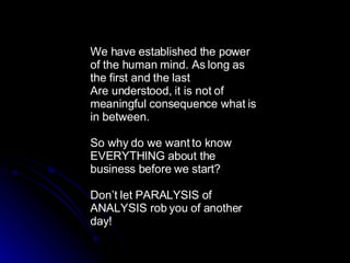 We have established the power of the human mind. As long as the first and the last  Are understood, it is not of meaningful consequence what is in between. So why do we want to know EVERYTHING about the business before we start? Don’t let PARALYSIS of ANALYSIS rob you of another day! 