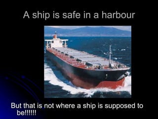 A ship is safe in a harbour But that is not where a ship is supposed to be!!!!!! 