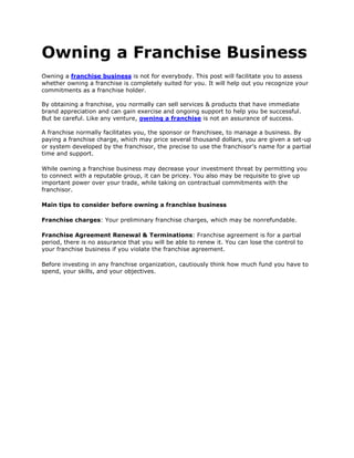 Owning a Franchise Business<br />Owning a franchise business is not for everybody. This post will facilitate you to assess whether owning a franchise is completely suited for you. It will help out you recognize your commitments as a franchise holder.By obtaining a franchise, you normally can sell services & products that have immediate brand appreciation and can gain exercise and ongoing support to help you be successful. But be careful. Like any venture, owning a franchise is not an assurance of success.A franchise normally facilitates you, the sponsor or franchisee, to manage a business. By paying a franchise charge, which may price several thousand dollars, you are given a set-up or system developed by the franchisor, the precise to use the franchisor's name for a partial time and support.<br />While owning a franchise business may decrease your investment threat by permitting you to connect with a reputable group, it can be pricey. You also may be requisite to give up important power over your trade, while taking on contractual commitments with the franchisor.<br />Main tips to consider before owning a franchise business<br />Franchise charges: Your preliminary franchise charges, which may be nonrefundable.<br />Franchise Agreement Renewal & Terminations: Franchise agreement is for a partial period, there is no assurance that you will be able to renew it. You can lose the control to your franchise business if you violate the franchise agreement. <br />Before investing in any franchise organization, cautiously think how much fund you have to spend, your skills, and your objectives.<br />