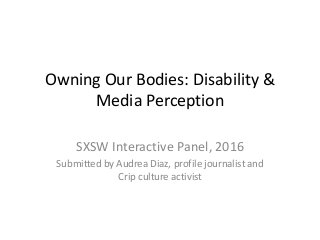 Owning Our Bodies: Disability &
Media Perception
SXSW Interactive Panel, 2016
Submitted by Audrea Diaz, profile journalist and
Crip culture activist
 