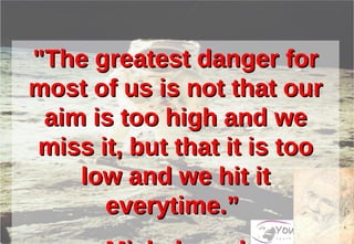 "The greatest danger for most of us is not that our aim is too high and we miss it, but that it is too low and we hit it everytime.”  - Michelangelo 