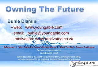 Buhle Dlamini web:   www.youngable.com email:  [email_address] motivation: www.motivated.co.za Synthesis of this presentation by: Young & Able Team Multimedia courtesy of the naughty world of MP3 and MPG, as registered with SAMRO,  and under international fair use regulations.  Purchase the albums at our on-line store. References: 1. “Who Owns The Future”-Richard Worzel 2. “Mind The Gap”- Graeme Codrington 