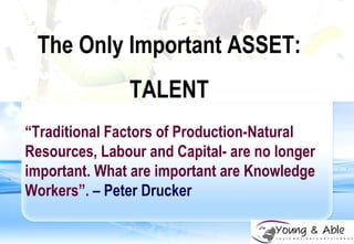 The Only Important ASSET: TALENT “ Traditional Factors of Production-Natural Resources, Labour and Capital- are no longer important. What are important are Knowledge Workers”.   – Peter Drucker 