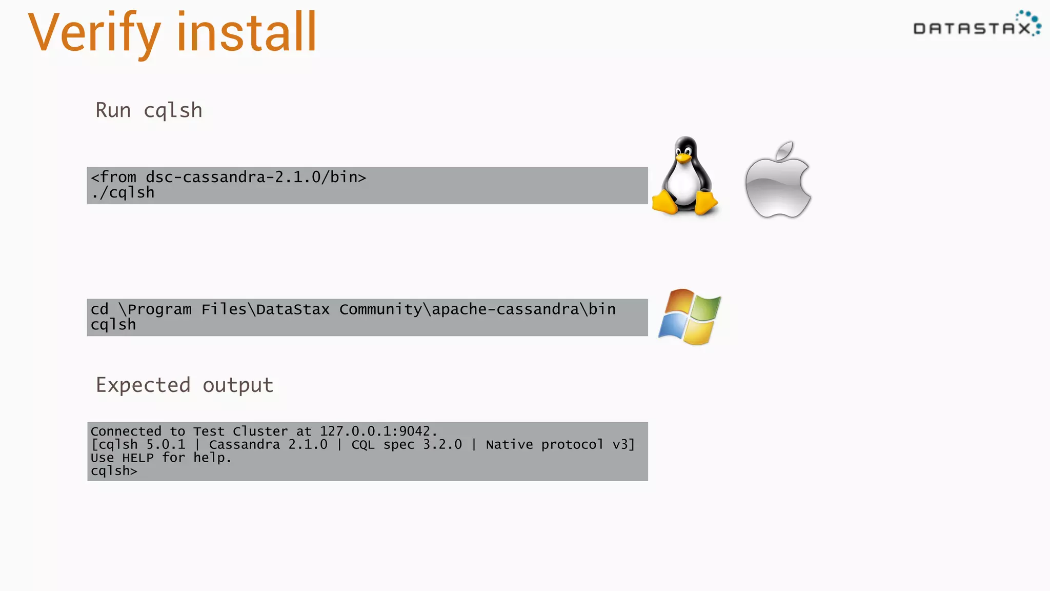 Verify install
Run cqlsh
Connected to Test Cluster at 127.0.0.1:9042.
[cqlsh 5.0.1 | Cassandra 2.1.0 | CQL spec 3.2.0 | Native protocol v3]
Use HELP for help.
cqlsh>
cd Program FilesDataStax Communityapache-cassandrabin
cqlsh
<from dsc-cassandra-2.1.0/bin>
./cqlsh
Expected output
 