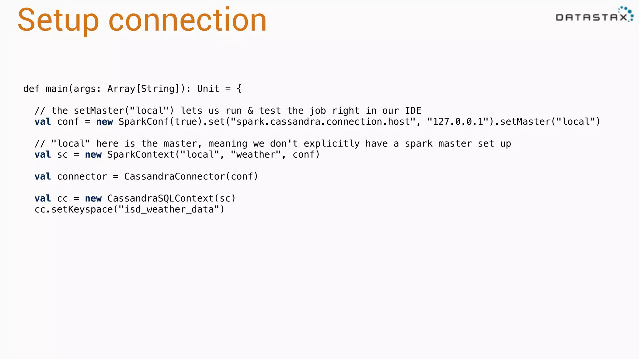 Setup connection
def main(args: Array[String]): Unit = {
// the setMaster("local") lets us run & test the job right in our IDE
val conf = new SparkConf(true).set("spark.cassandra.connection.host", "127.0.0.1").setMaster("local")
// "local" here is the master, meaning we don't explicitly have a spark master set up
val sc = new SparkContext("local", "weather", conf)
val connector = CassandraConnector(conf)
val cc = new CassandraSQLContext(sc)
cc.setKeyspace("isd_weather_data")
 
