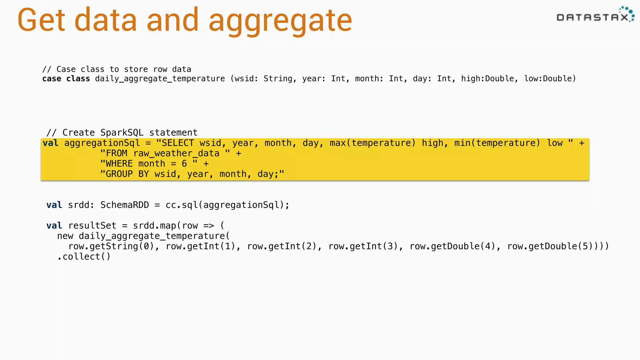 Get data and aggregate
// Create SparkSQL statement
val aggregationSql = "SELECT wsid, year, month, day, max(temperature) high, min(temperature) low " +
"FROM raw_weather_data " +
"WHERE month = 6 " +
"GROUP BY wsid, year, month, day;"
val srdd: SchemaRDD = cc.sql(aggregationSql);
val resultSet = srdd.map(row => (
new daily_aggregate_temperature(
row.getString(0), row.getInt(1), row.getInt(2), row.getInt(3), row.getDouble(4), row.getDouble(5))))
.collect()
// Case class to store row data
case class daily_aggregate_temperature (wsid: String, year: Int, month: Int, day: Int, high:Double, low:Double)
 