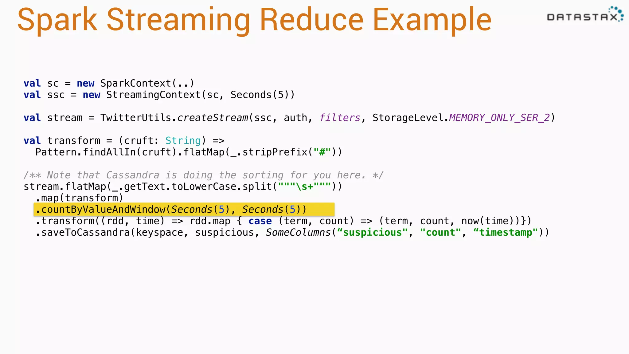 Spark Streaming Reduce Example
val sc = new SparkContext(..)
val ssc = new StreamingContext(sc, Seconds(5))
val stream = TwitterUtils.createStream(ssc, auth, filters, StorageLevel.MEMORY_ONLY_SER_2) 
val transform = (cruft: String) =>
Pattern.findAllIn(cruft).flatMap(_.stripPrefix("#")) 
 
/** Note that Cassandra is doing the sorting for you here. */ 
stream.flatMap(_.getText.toLowerCase.split("""s+""")) 
.map(transform) 
.countByValueAndWindow(Seconds(5), Seconds(5)) 
.transform((rdd, time) => rdd.map { case (term, count) => (term, count, now(time))})
.saveToCassandra(keyspace, suspicious, SomeColumns(“suspicious", "count", “timestamp"))  
 