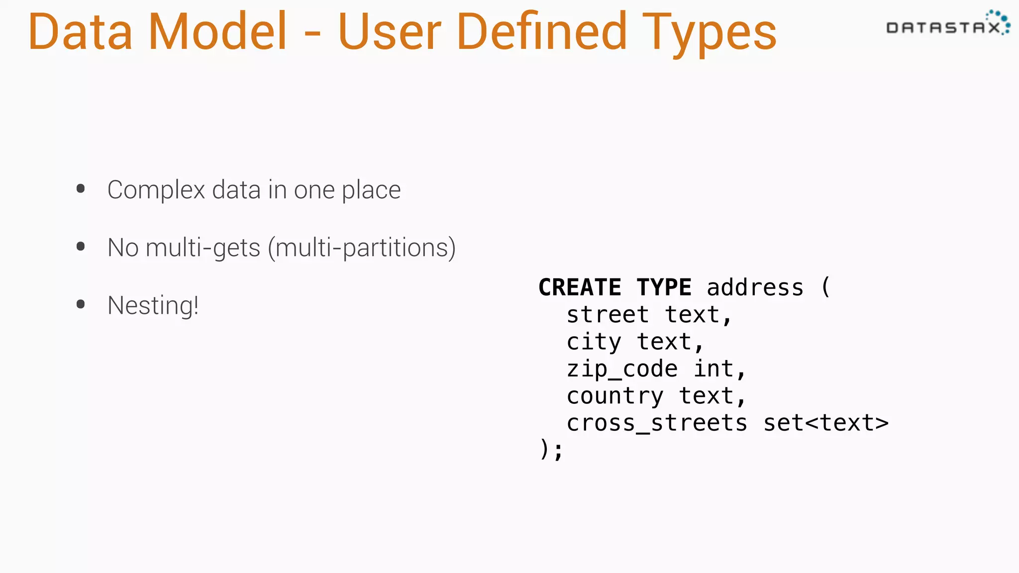 Data Model - User Deﬁned Types
• Complex data in one place
• No multi-gets (multi-partitions)
• Nesting!
CREATE TYPE address (
street text,
city text,
zip_code int,
country text,
cross_streets set<text>
);
 
