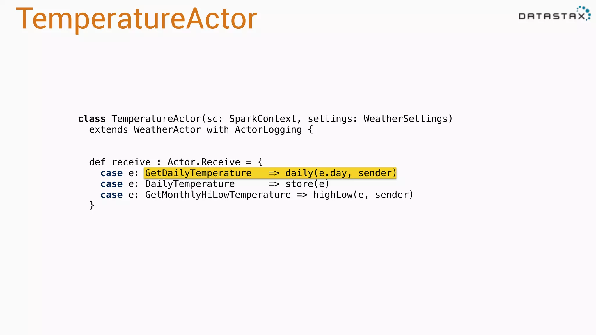 TemperatureActor
class TemperatureActor(sc: SparkContext, settings: WeatherSettings)
extends WeatherActor with ActorLogging {
def receive : Actor.Receive = {
case e: GetDailyTemperature => daily(e.day, sender)
case e: DailyTemperature => store(e)
case e: GetMonthlyHiLowTemperature => highLow(e, sender)
}
 