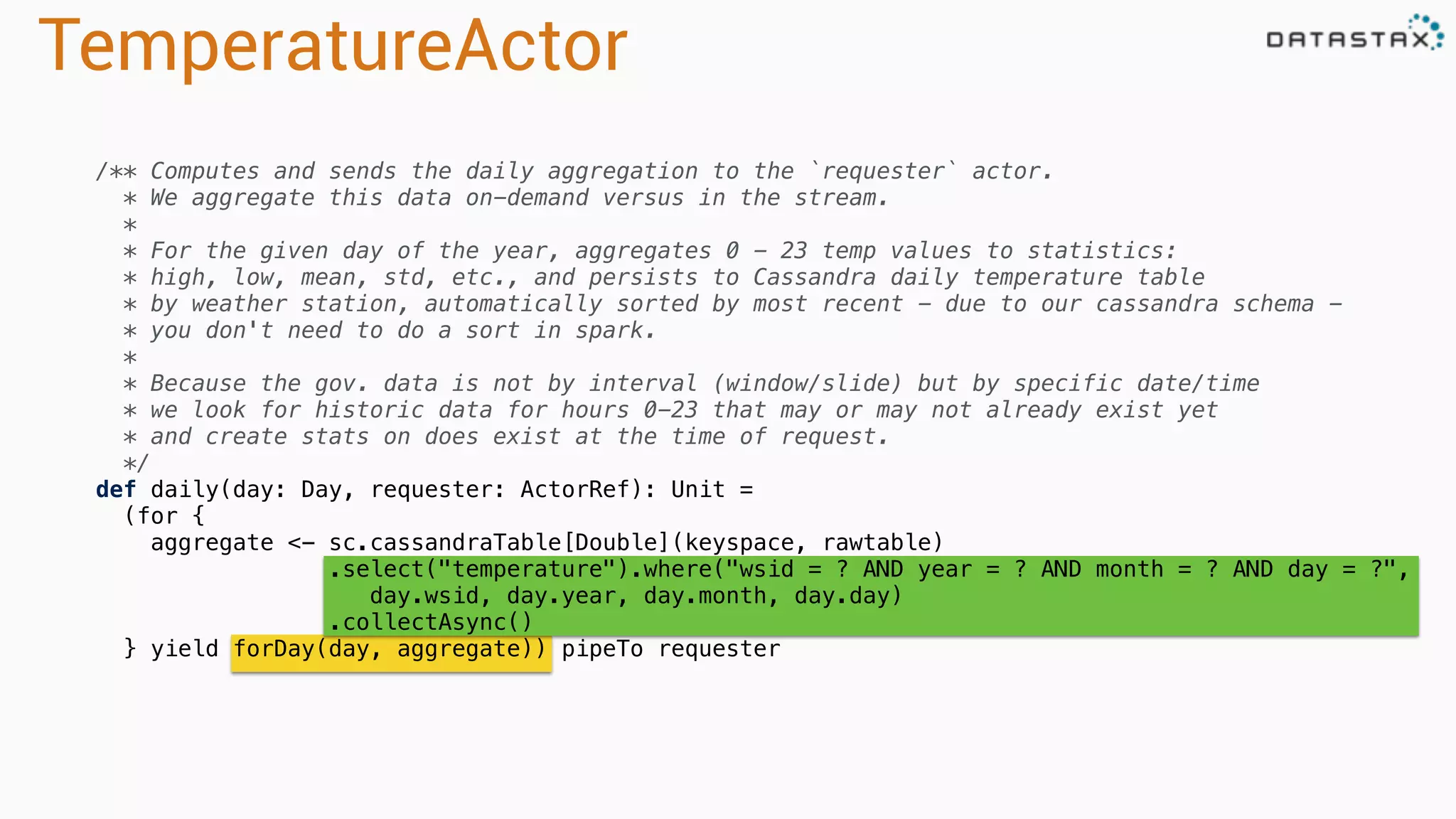 TemperatureActor
/** Computes and sends the daily aggregation to the `requester` actor.
* We aggregate this data on-demand versus in the stream.
*
* For the given day of the year, aggregates 0 - 23 temp values to statistics:
* high, low, mean, std, etc., and persists to Cassandra daily temperature table
* by weather station, automatically sorted by most recent - due to our cassandra schema -
* you don't need to do a sort in spark.
*
* Because the gov. data is not by interval (window/slide) but by specific date/time
* we look for historic data for hours 0-23 that may or may not already exist yet
* and create stats on does exist at the time of request.
*/
def daily(day: Day, requester: ActorRef): Unit =
(for {
aggregate <- sc.cassandraTable[Double](keyspace, rawtable)
.select("temperature").where("wsid = ? AND year = ? AND month = ? AND day = ?",
day.wsid, day.year, day.month, day.day)
.collectAsync()
} yield forDay(day, aggregate)) pipeTo requester
 