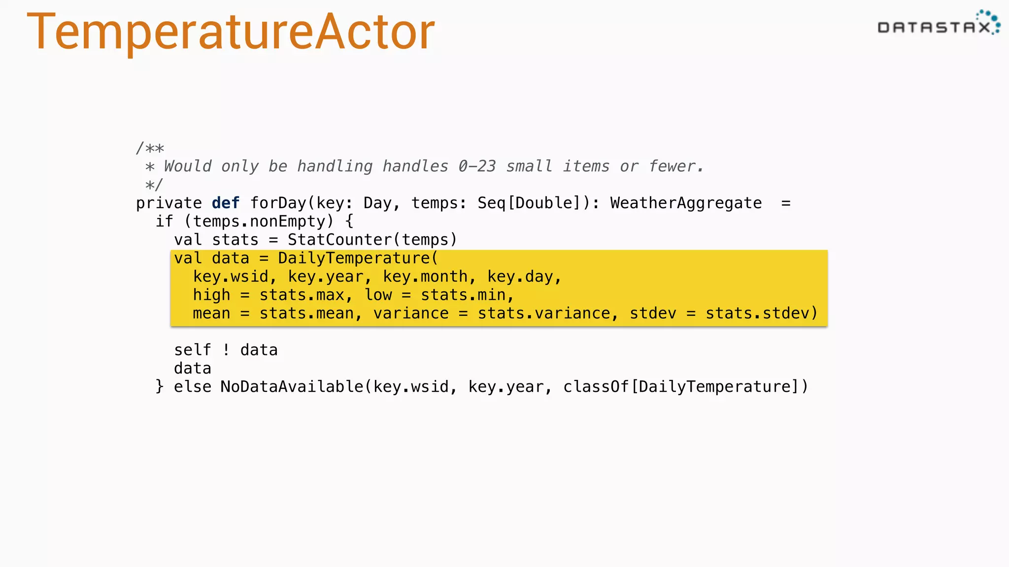 TemperatureActor
/**
* Would only be handling handles 0-23 small items or fewer.
*/
private def forDay(key: Day, temps: Seq[Double]): WeatherAggregate =
if (temps.nonEmpty) {
val stats = StatCounter(temps)
val data = DailyTemperature(
key.wsid, key.year, key.month, key.day,
high = stats.max, low = stats.min,
mean = stats.mean, variance = stats.variance, stdev = stats.stdev)
self ! data
data
} else NoDataAvailable(key.wsid, key.year, classOf[DailyTemperature])
 