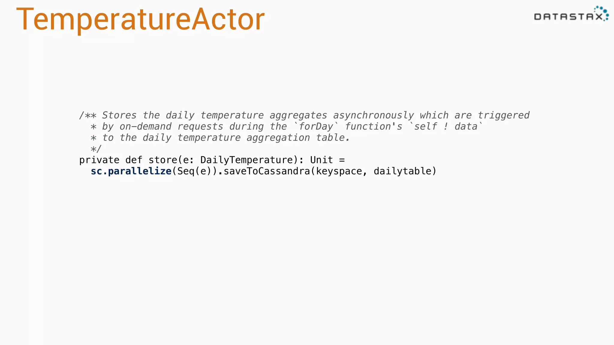 TemperatureActor
/** Stores the daily temperature aggregates asynchronously which are triggered
* by on-demand requests during the `forDay` function's `self ! data`
* to the daily temperature aggregation table.
*/
private def store(e: DailyTemperature): Unit =
sc.parallelize(Seq(e)).saveToCassandra(keyspace, dailytable)
 