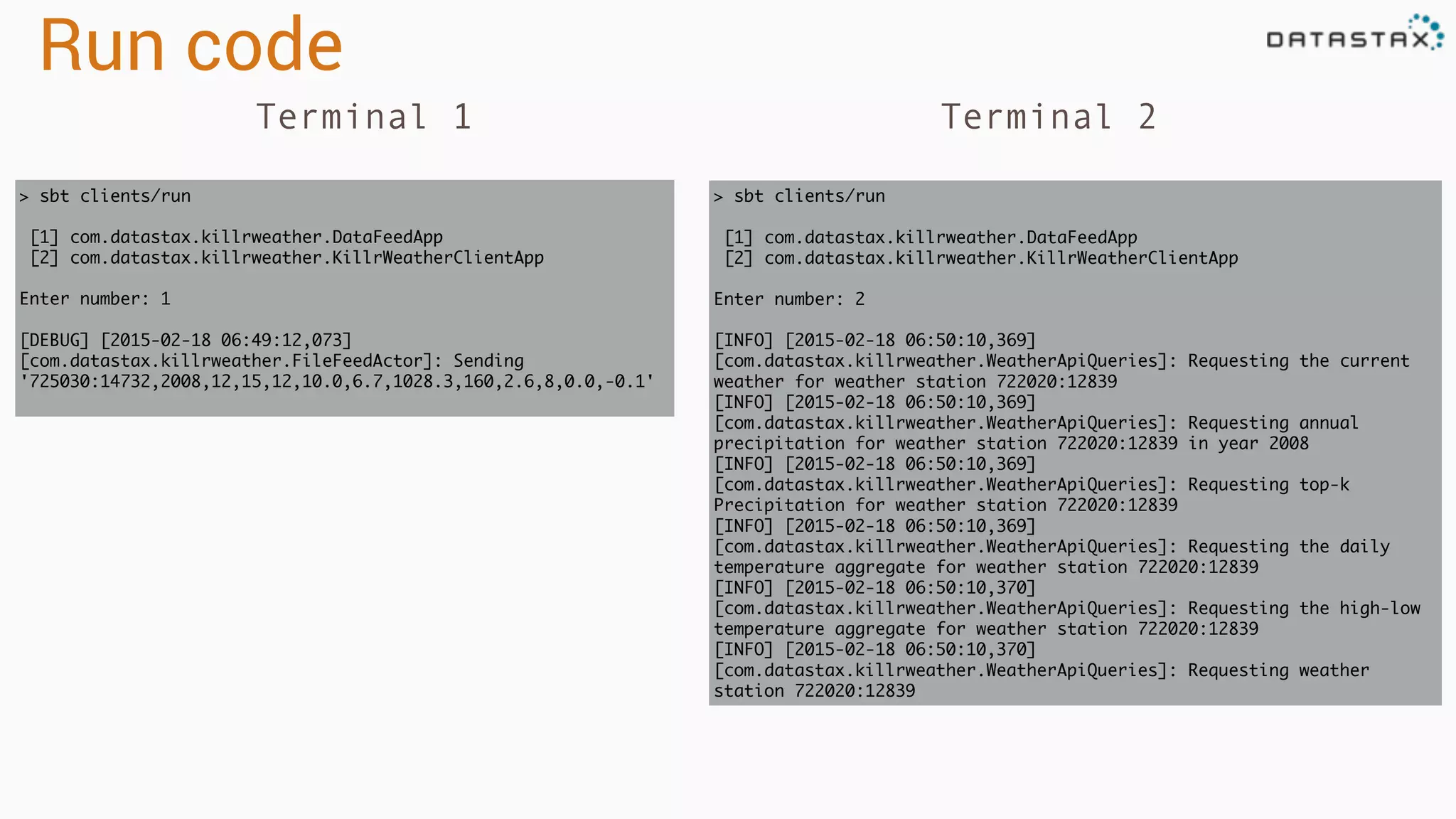 Run code
> sbt clients/run
[1] com.datastax.killrweather.DataFeedApp
[2] com.datastax.killrweather.KillrWeatherClientApp
Enter number: 1
[DEBUG] [2015-02-18 06:49:12,073]
[com.datastax.killrweather.FileFeedActor]: Sending
'725030:14732,2008,12,15,12,10.0,6.7,1028.3,160,2.6,8,0.0,-0.1'
> sbt clients/run
[1] com.datastax.killrweather.DataFeedApp
[2] com.datastax.killrweather.KillrWeatherClientApp
Enter number: 2
[INFO] [2015-02-18 06:50:10,369]
[com.datastax.killrweather.WeatherApiQueries]: Requesting the current
weather for weather station 722020:12839
[INFO] [2015-02-18 06:50:10,369]
[com.datastax.killrweather.WeatherApiQueries]: Requesting annual
precipitation for weather station 722020:12839 in year 2008
[INFO] [2015-02-18 06:50:10,369]
[com.datastax.killrweather.WeatherApiQueries]: Requesting top-k
Precipitation for weather station 722020:12839
[INFO] [2015-02-18 06:50:10,369]
[com.datastax.killrweather.WeatherApiQueries]: Requesting the daily
temperature aggregate for weather station 722020:12839
[INFO] [2015-02-18 06:50:10,370]
[com.datastax.killrweather.WeatherApiQueries]: Requesting the high-low
temperature aggregate for weather station 722020:12839
[INFO] [2015-02-18 06:50:10,370]
[com.datastax.killrweather.WeatherApiQueries]: Requesting weather
station 722020:12839
Terminal 1 Terminal 2
 