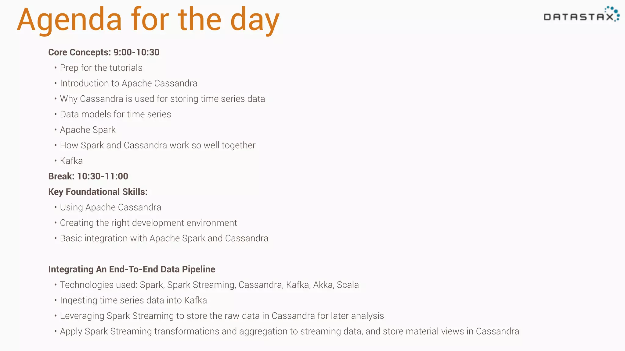 Agenda for the day
Core Concepts: 9:00-10:30
• Prep for the tutorials
• Introduction to Apache Cassandra
• Why Cassandra is used for storing time series data
• Data models for time series
• Apache Spark
• How Spark and Cassandra work so well together
• Kafka
Break: 10:30-11:00
Key Foundational Skills:
• Using Apache Cassandra
• Creating the right development environment
• Basic integration with Apache Spark and Cassandra
Integrating An End-To-End Data Pipeline
• Technologies used: Spark, Spark Streaming, Cassandra, Kafka, Akka, Scala
• Ingesting time series data into Kafka
• Leveraging Spark Streaming to store the raw data in Cassandra for later analysis
• Apply Spark Streaming transformations and aggregation to streaming data, and store material views in Cassandra
 