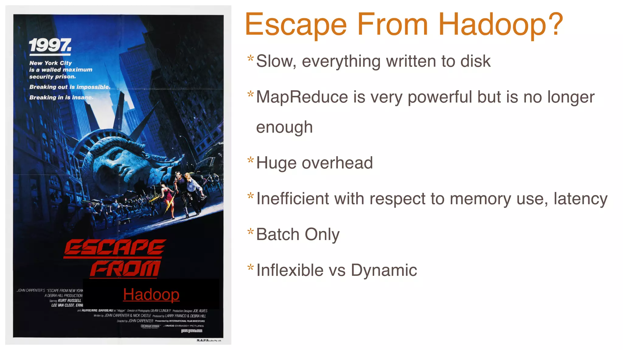 Hadoop
*Slow, everything written to disk
*MapReduce is very powerful but is no longer
enough
*Huge overhead
*Inefficient with respect to memory use, latency
*Batch Only
*Inflexible vs Dynamic
Escape From Hadoop?
 