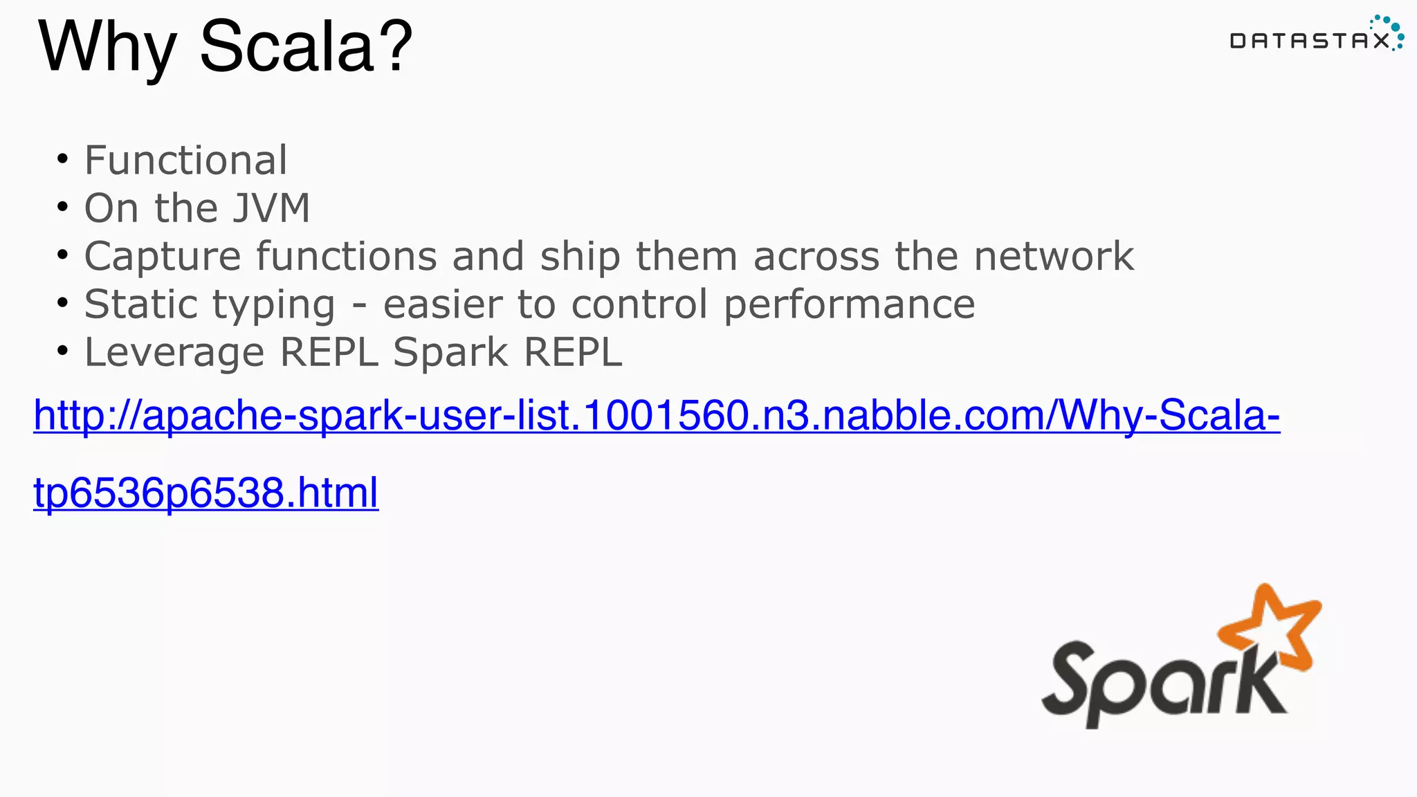 • Functional
• On the JVM
• Capture functions and ship them across the network
• Static typing - easier to control performance
• Leverage REPL Spark REPL
http://apache-spark-user-list.1001560.n3.nabble.com/Why-Scala-
tp6536p6538.html
Analytic
Analytic
Search
Why Scala?
 