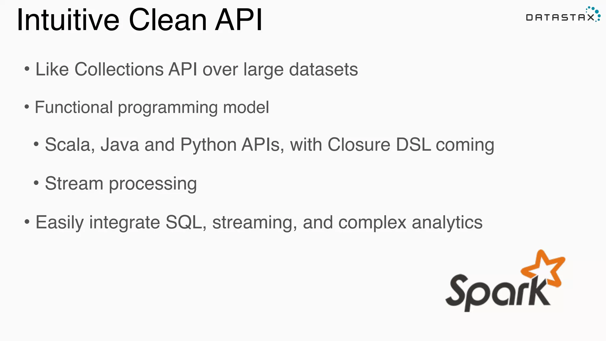• Like Collections API over large datasets
• Functional programming model
• Scala, Java and Python APIs, with Closure DSL coming
• Stream processing
• Easily integrate SQL, streaming, and complex analytics
Analytic
Analytic
Search
Intuitive Clean API
 