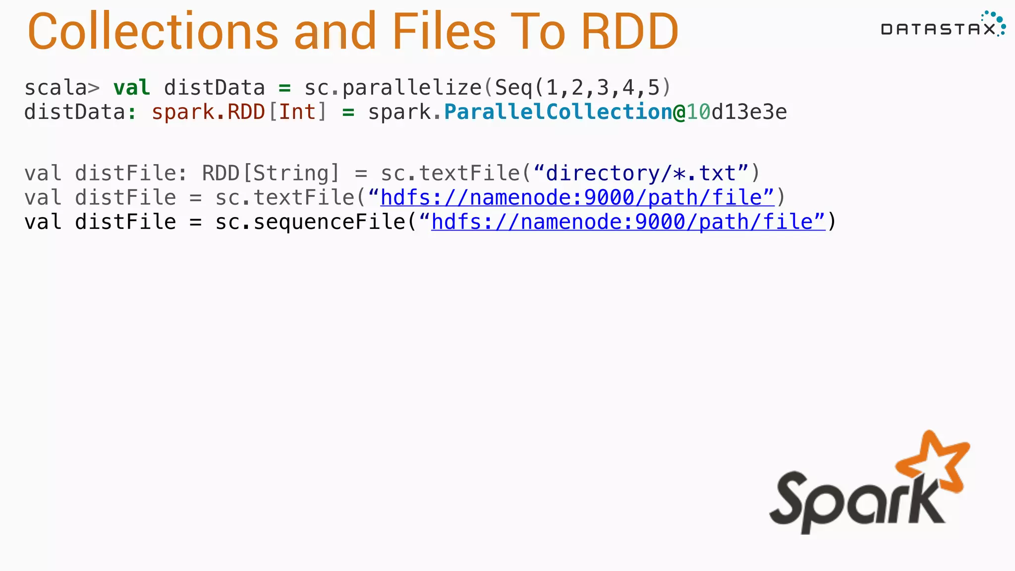 Collections and Files To RDD
scala> val distData = sc.parallelize(Seq(1,2,3,4,5) 
distData: spark.RDD[Int] = spark.ParallelCollection@10d13e3e
val distFile: RDD[String] = sc.textFile(“directory/*.txt”)
val distFile = sc.textFile(“hdfs://namenode:9000/path/file”)
val distFile = sc.sequenceFile(“hdfs://namenode:9000/path/file”)
 