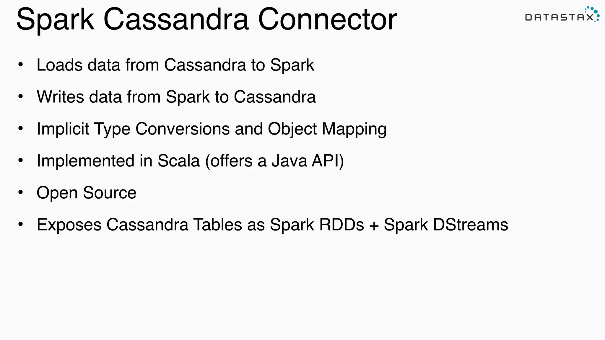 Spark Cassandra Connector
• Loads data from Cassandra to Spark
• Writes data from Spark to Cassandra
• Implicit Type Conversions and Object Mapping
• Implemented in Scala (offers a Java API)
• Open Source
• Exposes Cassandra Tables as Spark RDDs + Spark DStreams
 