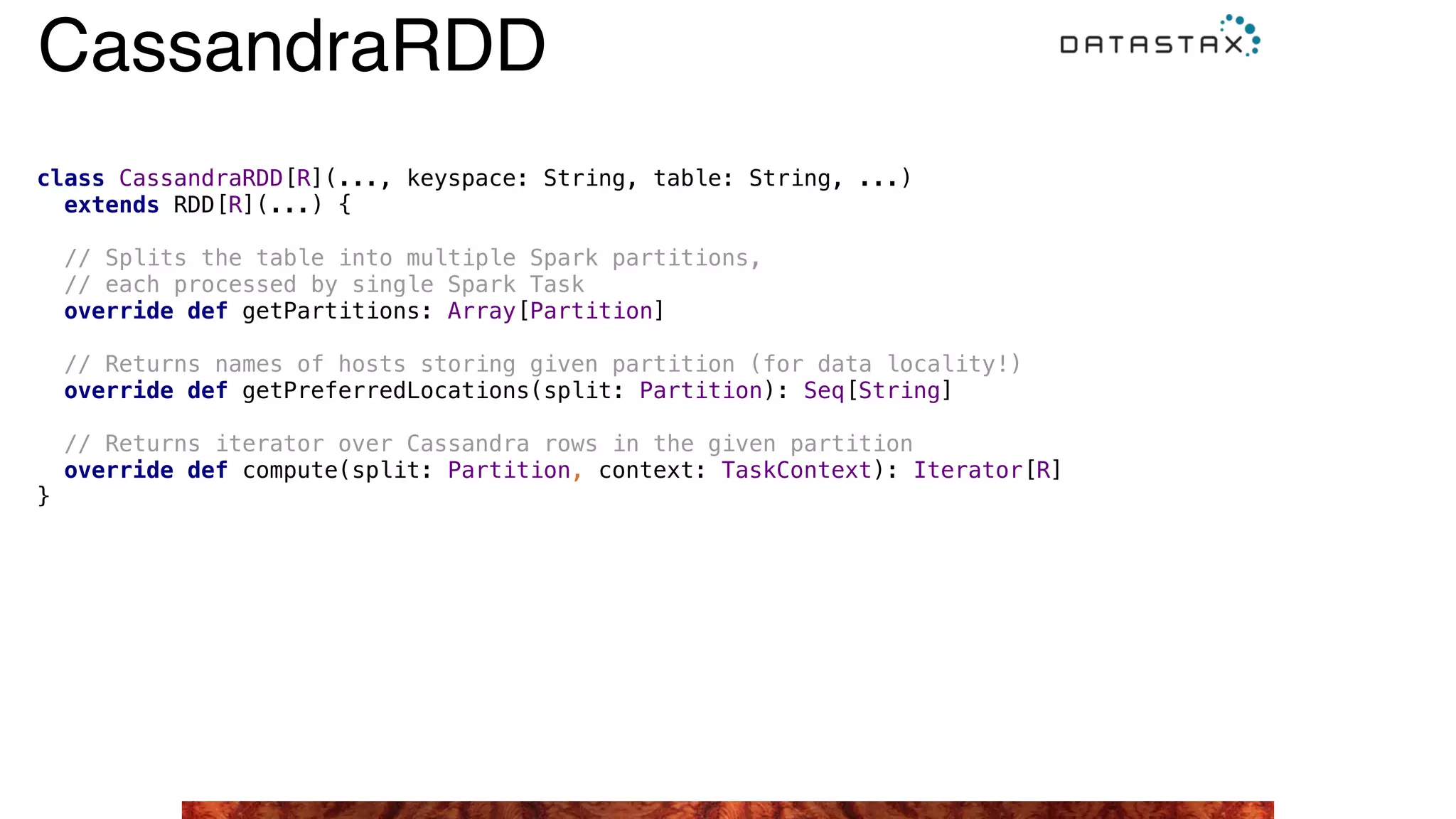 class CassandraRDD[R](..., keyspace: String, table: String, ...)  
extends RDD[R](...) {
// Splits the table into multiple Spark partitions, 
// each processed by single Spark Task 
override def getPartitions: Array[Partition]
// Returns names of hosts storing given partition (for data locality!) 
override def getPreferredLocations(split: Partition): Seq[String]
// Returns iterator over Cassandra rows in the given partition 
override def compute(split: Partition, context: TaskContext): Iterator[R]
}
CassandraRDD
 