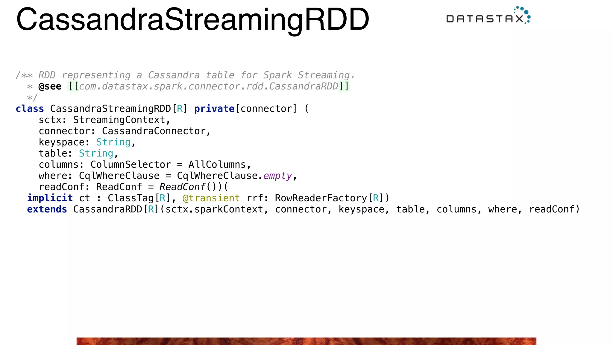 /** RDD representing a Cassandra table for Spark Streaming. 
* @see [[com.datastax.spark.connector.rdd.CassandraRDD]]
*/ 
class CassandraStreamingRDD[R] private[connector] ( 
sctx: StreamingContext, 
connector: CassandraConnector, 
keyspace: String, 
table: String, 
columns: ColumnSelector = AllColumns, 
where: CqlWhereClause = CqlWhereClause.empty, 
readConf: ReadConf = ReadConf())( 
implicit ct : ClassTag[R], @transient rrf: RowReaderFactory[R]) 
extends CassandraRDD[R](sctx.sparkContext, connector, keyspace, table, columns, where, readConf) 
CassandraStreamingRDD
 