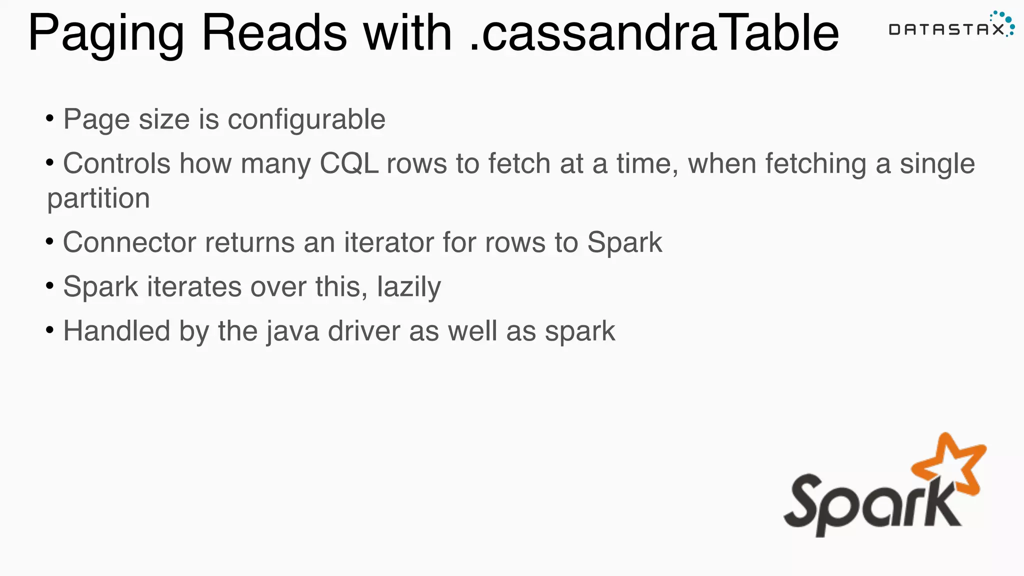 Paging Reads with .cassandraTable
• Page size is configurable
• Controls how many CQL rows to fetch at a time, when fetching a single
partition
• Connector returns an iterator for rows to Spark
• Spark iterates over this, lazily
• Handled by the java driver as well as spark
 