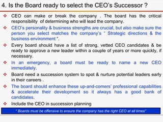  CEO can make or break the company . The board has the critical
responsibility of determining who will lead the company.
 CEO’s personality & business strengths are crucial, but also make sure the
person you select matches the company’s “ Strategic directions & the
business environment “.
 Every board should have a list of strong, vetted CEO candidates & be
ready to approve a new leader within a couple of years or more quickly, if
necessary.
 In an emergency, a board must be ready to name a new CEO
immediately.
 Board need a succession system to spot & nurture potential leaders early
in their careers .
 The board should enhance these up-and-comers’ professional capabilities
& accelerate their development so it always has a good bank of
candidates.
 Include the CEO in succession planning
4. Is the Board ready to select the CEO’s Successor ?
“ Boards must be offensive to ensure the company has the right CEO at all times”
 