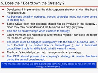  Developing & implementing the right corporate strategy is vital the board
must contribute.
 As business volatility increases, current strategies many not make sense
in the long run.
 Some CEOs think that directors should not be involved in the strategy ,
since they may not understand the business in a nitty-gritty way.
 This can be an advantage when it comes to strategy.
 Board members are not liable to suffer from a myopic “ can’t see the forest
for the trees” viewpoint.
 The board must be engaged strategically with the firm’s “ business units, “
its “ Portfolio ( its product line or technologies ), and it functional
capabilities- that is its ability to do what it wants & means.
 The board’s knowledge can help management clarify strategy.
 The CEO should present the company’s strategy & receive feedback
during the annual board retreat.
5. Does the “ Board own the Strategy ?
“ The financial crisis in 2008 laid bare a long buried truth: that many boards do not really own the
strategy of their company ”
 