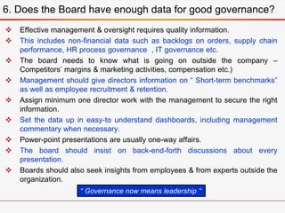  Effective management & oversight requires quality information.
 This includes non-financial data such as backlogs on orders, supply chain
performance, HR process governance , IT governance etc.
 The board needs to know what is going on outside the company –
Competitors’ margins & marketing activities, compensation etc.)
 Management should give directors information on “ Short-term benchmarks”
as well as employee recruitment & retention.
 Assign minimum one director work with the management to secure the right
information.
 Set the data up in easy-to understand dashboards, including management
commentary when necessary.
 Power-point presentations are usually one-way affairs.
 The board should insist on back-end-forth discussions about every
presentation.
 Boards should also seek insights from employees & from experts outside the
organization.
6. Does the Board have enough data for good governance?
“ Governance now means leadership “
 
