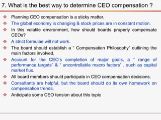  Planning CEO compensation is a sticky matter.
 The global economy is changing & stock prices are in constant motion.
 In this volatile environment, how should boards properly compensate
CEOs?
 A strict formulae will not work.
 The board should establish a “ Compensation Philosophy” outlining the
main factors involved,
 Account for the CEO’s completion of major goals, a “ range of
performance targets” & “ uncontrollable macro factors” , such as capital
market flux.
 All board members should participate in CEO compensation decisions.
 Consultants are helpful, but the board should do its own homework on
compensation trends.
 Anticipate some CEO tension about this topic
7. What is the best way to determine CEO compensation ?
 