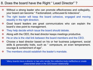  Without a strong leader who can promote effectiveness and collegiality,
your board can become “ Factionalized, unfocused & indecisive”.
 The right leader will keep the board cohesive, engaged and moving
steadily in the right direction.
 Good board leaders are great communicators who can explain the
board’s view point to management.
 They help decide which issue the board should debate.
 Along with the CEO, the lead director keeps meetings productive.
 He or she is the vital link between the board members and the CEO.
 Choose a lead director based on his or her business judgement, social
skills & personality traits, such as “ composure, an even temperament,
courage & containment of ego”.
 The members should establish the leader’s mandate.
8. Does the board have the Right “ Lead Director” ?
“ Many boards have a director or two who render the collective body ineffective or create
unwarranted strain in the CEO-board relationship
 