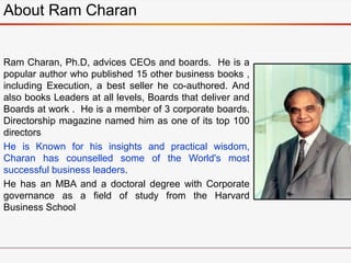 About Ram Charan
Ram Charan, Ph.D, advices CEOs and boards. He is a
popular author who published 15 other business books ,
including Execution, a best seller he co-authored. And
also books Leaders at all levels, Boards that deliver and
Boards at work . He is a member of 3 corporate boards.
Directorship magazine named him as one of its top 100
directors
He is Known for his insights and practical wisdom,
Charan has counselled some of the World's most
successful business leaders.
He has an MBA and a doctoral degree with Corporate
governance as a field of study from the Harvard
Business School
 