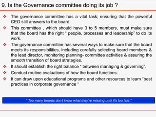  The governance committee has a vital task; ensuring that the powerful
CEO still answers to the board.
 This committee , which should have 3 to 5 members, must make sure
that the board has the right “ people, processes and leadership” to do its
work.
 The governance committee has several ways to make sure that the board
meets its responsibilities, including carefully selecting board members &
the lead director, monitoring planning- committee activities & assuring the
smooth transition of board strategies.
 It should establish the right balance “ between managing & governing”.
 Conduct routine evaluations of how the board functions.
 It can draw upon educational programs and other resources to learn “best
practices in corporate governance “
9. Is the Governance committee doing its job ?
“ Too many boards don’t know what they’re missing until it’s too late.”
 