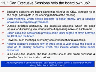  Executive sessions are board gatherings without the CEO, although he or
she might participate in the opening portion of the meeting.
 Such meetings, which enable directors to speak frankly, are a valuable
innovation in corporate governance.
 Outside directors particularly like executive sessions, which are good
forums for discussing vital issues without appearing naïve or ill-informed.
 Expert executive sessions to provoke some initial degree of strain between
the CEO and the board.
 However, such meetings eventually can enhance their relationship.
 Holding executive sessions tow or three times a year allows the board to
focus on its primary concerns, which may include worries about senior
executives.
 In an executive session, the lead director should ask broad questions &
open the floor for candid discussions.
11. “ Can Executive Sessions help the board own up?
“ The managements of Lehman brothers , bear Stearns, Merrill Lynch & Washington Mutual
clearly failed, but so did their boards”
 