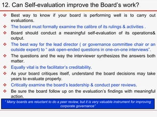  Best way to know if your board is performing well is to carry out
evaluations.
 The board must formally examine the calibre of its rulings & activities .
 Board should conduct a meaningful self-evaluation of its operations&
output.
 The best way for the lead director ( or governance committee chair or an
outside expert) to “ ask open-ended questions in one-on-one interviews”.
 The questions and the way the interviewer synthesizes the answers both
matter.
 Equally vital is the facilitator’s creditability.
 As your board critiques itself, understand the board decisions may take
years to evaluate properly.
 Critically examine the board’s leadership & conduct peer reviews.
 Be sure the board follow up on the evaluation’s findings with meaningful
action.
12. Can Self-evaluation improve the Board’s work?
“ Many boards are reluctant to do a peer review, but it is very valuable instrument for improving
corporate governance”
 