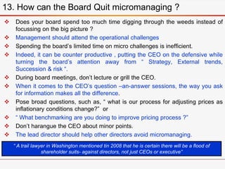 Does your board spend too much time digging through the weeds instead of
focussing on the big picture ?
 Management should attend the operational challenges
 Spending the board’s limited time on micro challenges is inefficient.
 Indeed, it can be counter productive , putting the CEO on the defensive while
turning the board’s attention away from “ Strategy, External trends,
Succession & risk “.
 During board meetings, don’t lecture or grill the CEO.
 When it comes to the CEO’s question –an-answer sessions, the way you ask
for information makes all the difference.
 Pose broad questions, such as, “ what is our process for adjusting prices as
inflationary conditions change?” or
 “ What benchmarking are you doing to improve pricing process ?”
 Don’t harangue the CEO about minor points.
 The lead director should help other directors avoid micromanaging.
13. How can the Board Quit micromanaging ?
“ A trail lawyer in Washington mentioned tin 2008 that he is certain there will be a flood of
shareholder suits- against directors, not just CEOs or executive”
 
