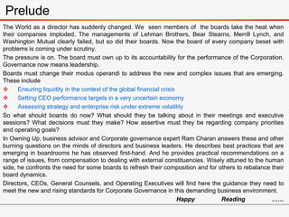 The World as a director has suddenly changed. We seen members of the boards take the heat when
their companies imploded. The managements of Lehman Brothers, Bear Stearns, Merrill Lynch, and
Washington Mutual clearly failed, but so did their boards. Now the board of every company beset with
problems is coming under scrutiny.
The pressure is on. The board must own up to its accountability for the performance of the Corporation.
Governance now means leadership.
Boards must change their modus operandi to address the new and complex issues that are emerging.
These include
 Ensuring liquidity in the context of the global financial crisis
 Setting CEO performance targets in a very uncertain economy
 Assessing strategy and enterprise risk under extreme volatility
So what should boards do now? What should they be talking about in their meetings and executive
sessions? What decisions must they make? How assertive must they be regarding company priorities
and operating goals?
In Owning Up, business advisor and Corporate governance expert Ram Charan answers these and other
burning questions on the minds of directors and business leaders. He describes best practices that are
emerging in boardrooms he has observed first-hand. And he provides practical recommendations on a
range of issues, from compensation to dealing with external constituencies. Wisely attuned to the human
side, he confronts the need for some boards to refresh their composition and for others to rebalance their
board dynamics.
Directors, CEOs, General Counsels, and Operating Executives will find here the guidance they need to
meet the new and rising standards for Corporate Governance in this demanding business environment.
Happy Reading ……
Prelude
 