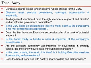  Corporate boards are no longer passive rubber-stamps for the CEO.
 Directors must exercise governance, oversight, accountability &
leadership.
 To diagnose if your board have the right members, a goo “ Lead director”
and an effective governance committee ?
 Is the CEO doing an excellent job- has the width, depth & the perspective
& his /her compensation appropriate ?
 Does the firm have an Executive succession plan & a bank of potential
leaders ?
 Is the board ready to handle a crisis & cognizant of the company’s/
business risk ?
 Are the Directors sufficiently well-informed for governance & strategy
setting? Do they know how to lead without micro managing?
 Is the board making the most of its time? Is it holding Executive sessions
& conducting self-evaluations?
 Does the board work well with “ active share-holders and their proxies ?
Take- Away
 