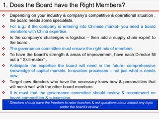  Depending on your industry & company’s competitive & operational situation ,
the board needs some specialists.
 For E.g.: if the company is entering into Chinese market- you need a board
members with China expertise.
 Is the company’s challenges is logistics – then add a supply chain expert to
the board .
 The governance committee must ensure the right mix of members
 To have the board’s strength & areas of improvement, have each Director fill
out a “ Skill-matrix” .
 Anticipate the expertise the board will need in the future- comprehensive
knowledge of capital markets, Innovation processes – not just what is needs
now
 Target new directors who have the necessary know-how & personalities that
will mesh well with the other board members.
 It is must that the governance committee should review & recommend on
board composition & succession.
1. Does the Board have the Right Members?
“ Directors should have the freedom to raise hunches & ask questions about almost any topic
under the board’s review ”
 
